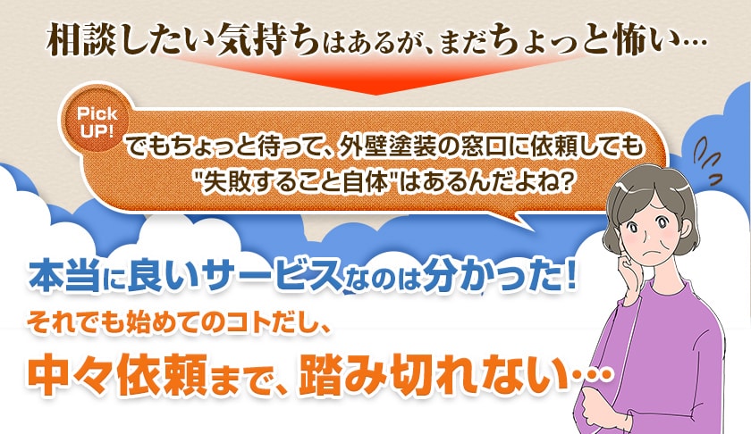 でもちょっと待って、外壁塗装の窓口に依頼しても失敗すること自体はあるんだよね?本当に良いサービスなのは分かった!それでも始めてのコトだし、中々依頼まで、踏み切れない…