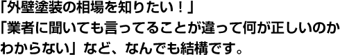 「外壁塗装の相場を知りたい！」「業者に聞いても言ってることが違って何が正しいのかわからない」など、なんでも結構です。