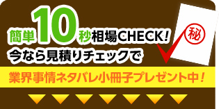 簡単10秒相場CHECK!今なら見積りチェックで業界事情ネタバレ小冊子プレゼント中！