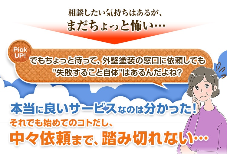 でもちょっと待って、外壁塗装の窓口に依頼しても失敗すること自体はあるんだよね?本当に良いサービスなのは分かった!それでも始めてのコトだし、中々依頼まで、踏み切れない…